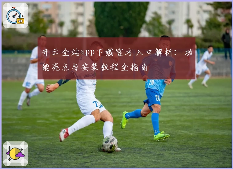 开云全站app下载官方入口解析：功能亮点与安装教程全指南