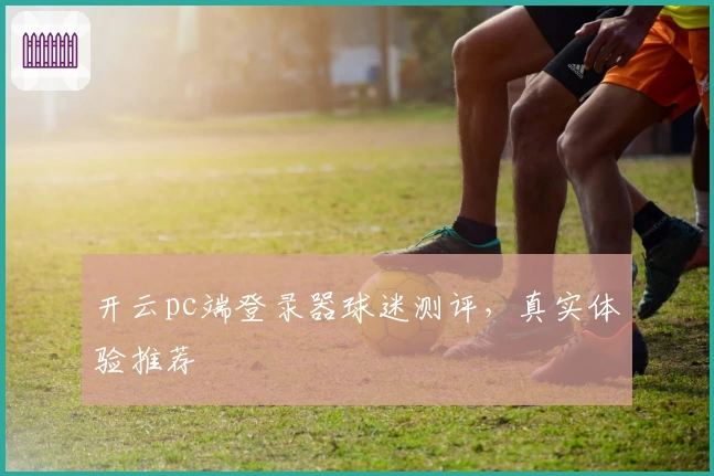 开云pc端登录器球迷测评，真实体验推荐