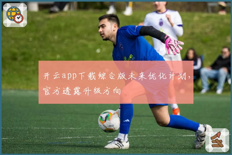 开云app下载综合版未来优化计划，官方透露升级方向