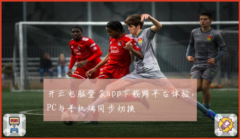 开云电脑登录app下载跨平台体验，PC与手机端同步切换