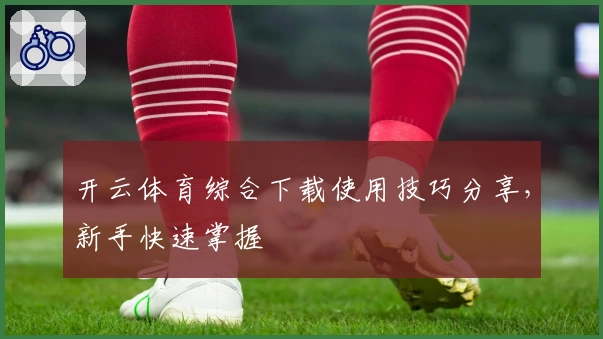 开云体育综合下载使用技巧分享，新手快速掌握
