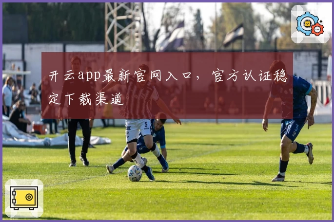 开云app最新官网入口，官方认证稳定下载渠道