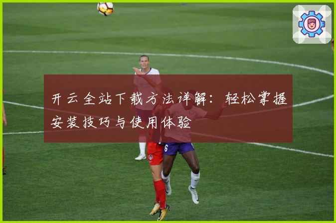 开云全站下载方法详解：轻松掌握安装技巧与使用体验