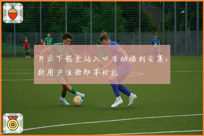 开云下载全站入口活动福利合集，新用户注册即享好礼