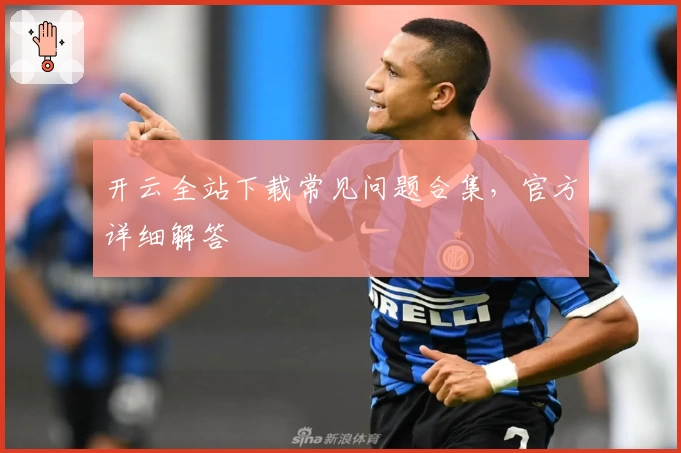 开云全站下载常见问题合集，官方详细解答